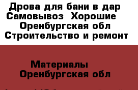 Дрова для бани в дар. Самовывоз. Хорошие. - Оренбургская обл. Строительство и ремонт » Материалы   . Оренбургская обл.